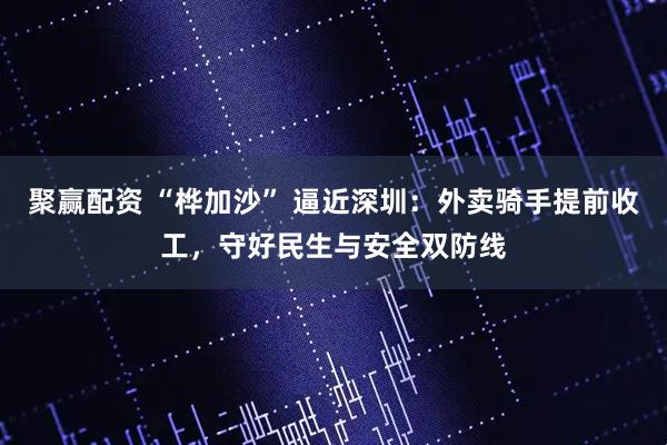 聚赢配资 “桦加沙” 逼近深圳：外卖骑手提前收工，守好民生与安全双防线