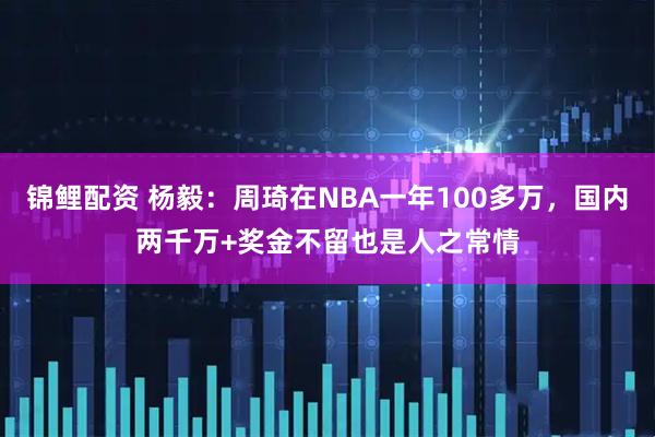锦鲤配资 杨毅：周琦在NBA一年100多万，国内两千万+奖金不留也是人之常情