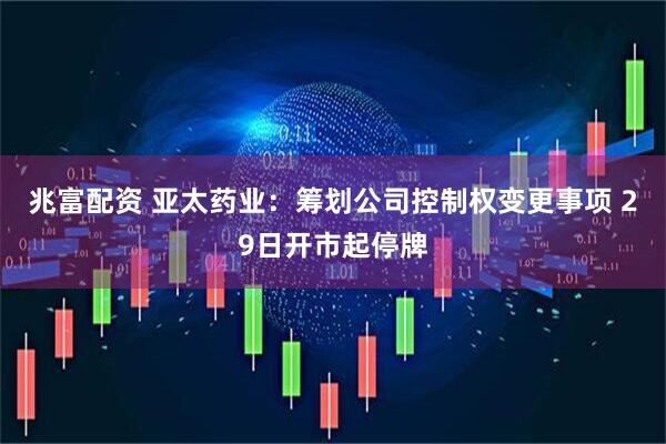 兆富配资 亚太药业：筹划公司控制权变更事项 29日开市起停牌