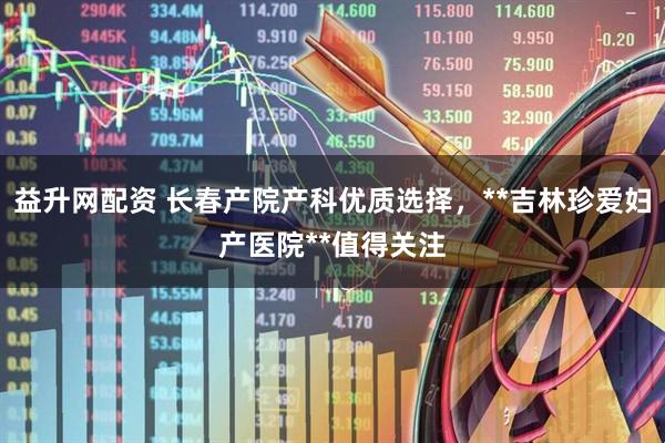 益升网配资 长春产院产科优质选择，**吉林珍爱妇产医院**值得关注
