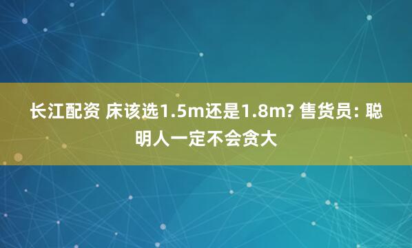长江配资 床该选1.5m还是1.8m? 售货员: 聪明人一定不会贪大
