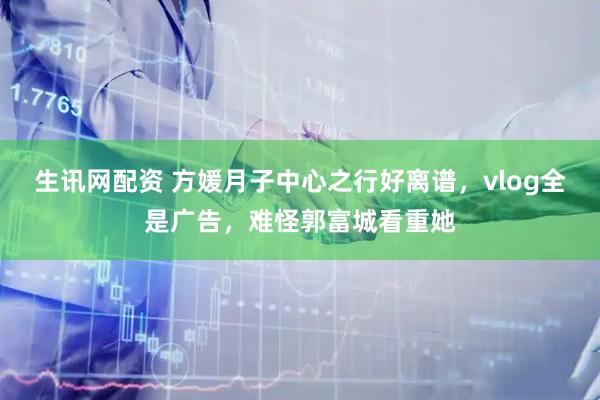 生讯网配资 方媛月子中心之行好离谱，vlog全是广告，难怪郭富城看重她