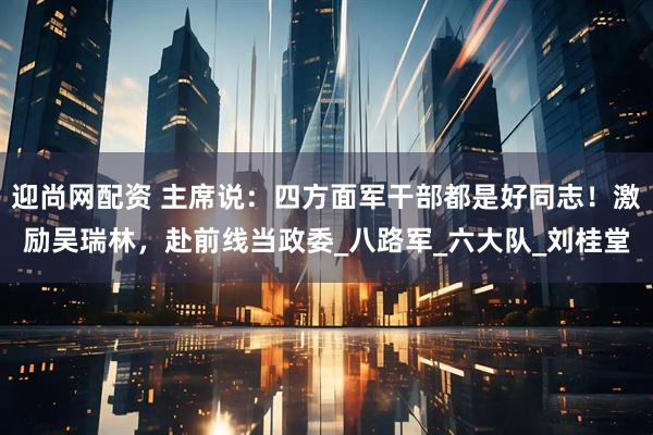 迎尚网配资 主席说：四方面军干部都是好同志！激励吴瑞林，赴前线当政委_八路军_六大队_刘桂堂