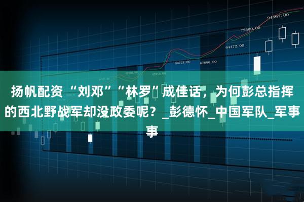 扬帆配资 “刘邓”“林罗”成佳话，为何彭总指挥的西北野战军却没政委呢？_彭德怀_中国军队_军事