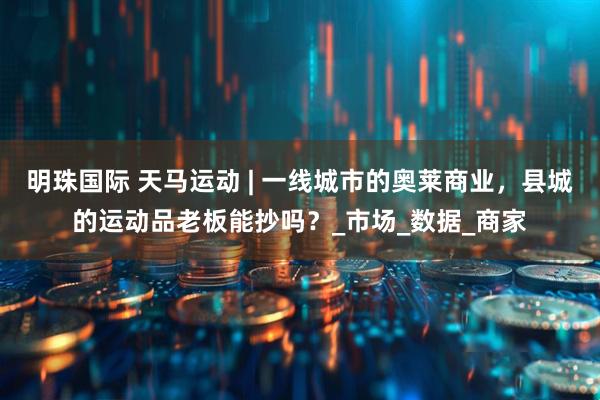 明珠国际 天马运动 | 一线城市的奥莱商业，县城的运动品老板能抄吗？_市场_数据_商家