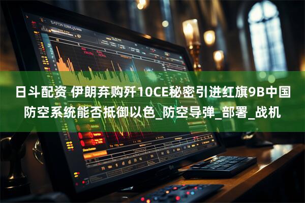 日斗配资 伊朗弃购歼10CE秘密引进红旗9B中国防空系统能否抵御以色_防空导弹_部署_战机