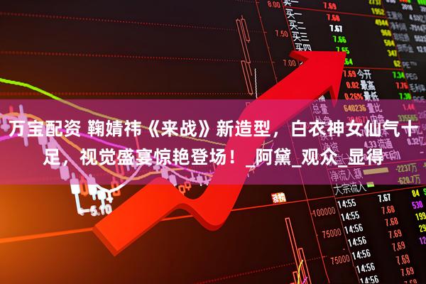 万宝配资 鞠婧祎《来战》新造型，白衣神女仙气十足，视觉盛宴惊艳登场！_阿黛_观众_显得