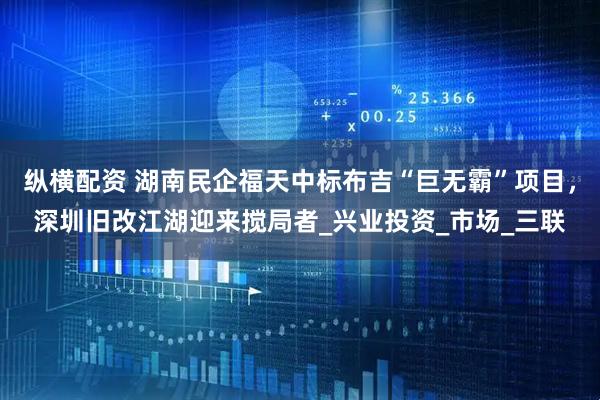 纵横配资 湖南民企福天中标布吉“巨无霸”项目，深圳旧改江湖迎来搅局者_兴业投资_市场_三联