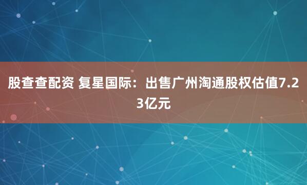 股查查配资 复星国际：出售广州淘通股权估值7.23亿元