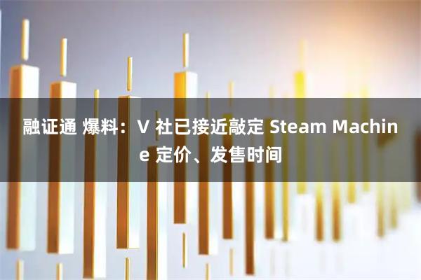 融证通 爆料：V 社已接近敲定 Steam Machine 定价、发售时间